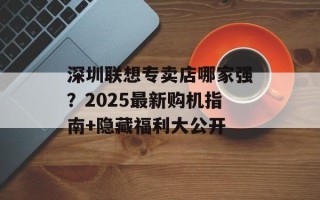深圳联想专卖店哪家强？2025最新购机指南+隐藏福利大公开