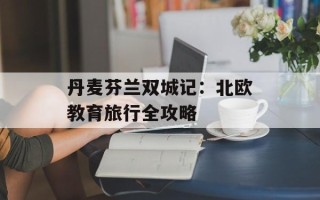 丹麦芬兰双城记：北欧教育旅行全攻略