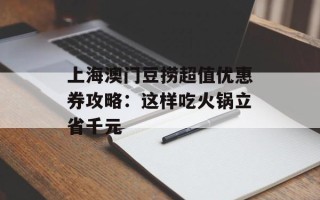 上海澳门豆捞超值优惠券攻略：这样吃火锅立省千元