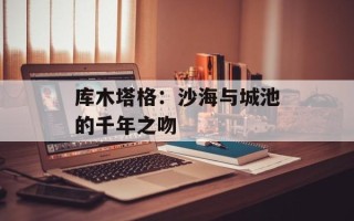 库木塔格：沙海与城池的千年之吻