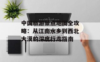 中国旅游景点地图全攻略：从江南水乡到西北大漠的深度行走指南
