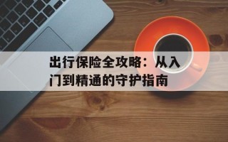 出行保险全攻略：从入门到精通的守护指南