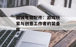 御诚电脑配件：游戏玩家与创意工作者的装备库