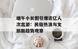 端午小长假引爆近亿人次出游：民俗热浪与文旅新趋势观察