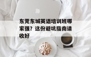 东莞东城英语培训班哪家强？这份避坑指南请收好