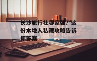 长沙旅行社哪家强？这份本地人私藏攻略告诉你答案