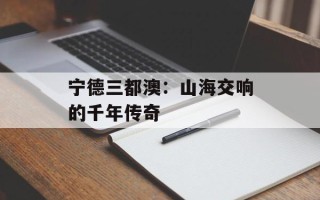 宁德三都澳：山海交响的千年传奇