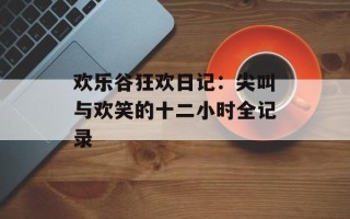 欢乐谷狂欢日记：尖叫与欢笑的十二小时全记录