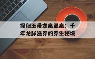 探秘玉带龙泉温泉：千年龙脉滋养的养生秘境