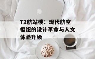 T2航站楼：现代航空枢纽的设计革命与人文体验升级