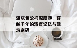 肇庆包公祠深度游：穿越千年的清官记忆与建筑密码