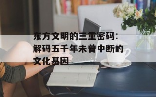 东方文明的三重密码：解码五千年未曾中断的文化基因