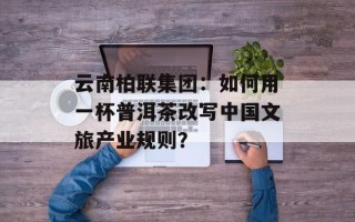 云南柏联集团：如何用一杯普洱茶改写中国文旅产业规则？