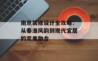 南京装修设计全攻略：从秦淮风韵到现代宜居的完美融合