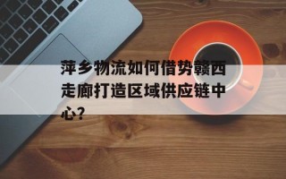 萍乡物流如何借势赣西走廊打造区域供应链中心？