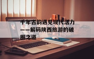 千年古韵遇见现代活力——解码陕西旅游的破圈之道