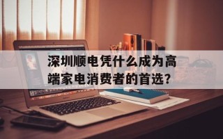 深圳顺电凭什么成为高端家电消费者的首选？