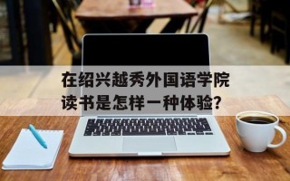 在绍兴越秀外国语学院读书是怎样一种体验？