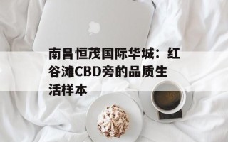 南昌恒茂国际华城：红谷滩CBD旁的品质生活样本