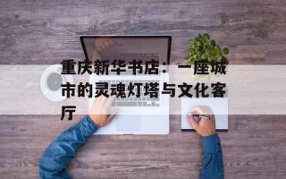 重庆新华书店：一座城市的灵魂灯塔与文化客厅