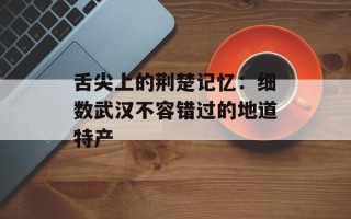 舌尖上的荆楚记忆：细数武汉不容错过的地道特产