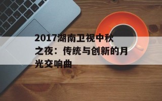 2017湖南卫视中秋之夜：传统与创新的月光交响曲