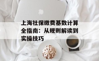上海社保缴费基数计算全指南：从规则解读到实操技巧
