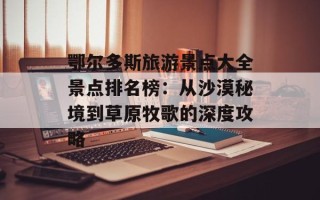 鄂尔多斯旅游景点大全景点排名榜：从沙漠秘境到草原牧歌的深度攻略