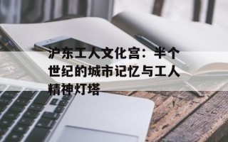 沪东工人文化宫：半个世纪的城市记忆与工人精神灯塔