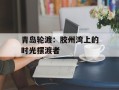 青岛轮渡：胶州湾上的时光摆渡者