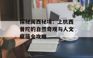 探秘闽西秘境：上杭西普陀的自然奇观与人文底蕴全攻略