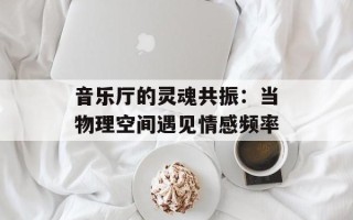 音乐厅的灵魂共振：当物理空间遇见情感频率