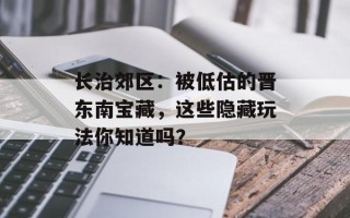 长治郊区：被低估的晋东南宝藏，这些隐藏玩法你知道吗？