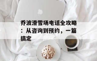 乔波滑雪场电话全攻略：从咨询到预约，一篇搞定