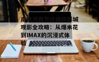 南京河西万达国际影城观影全攻略：从爆米花到IMAX的沉浸式体验