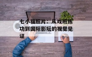 七小福照片：从戏班练功到国际影坛的视觉见证