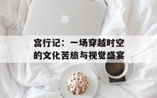 宫行记：一场穿越时空的文化苦旅与视觉盛宴