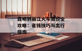 昆明到丽江火车票价全攻略：省钱技巧与出行指南