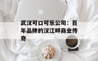 武汉可口可乐公司：百年品牌的汉江畔商业传奇