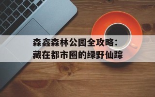森鑫森林公园全攻略：藏在都市圈的绿野仙踪