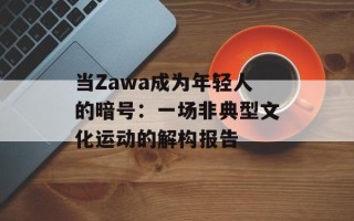 当Zawa成为年轻人的暗号：一场非典型文化运动的解构报告