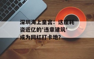 深圳海上皇宫：这座耗资近亿的'违章建筑'成为网红打卡地？