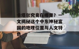 卡塔尔究竟在哪里？一文揭秘这个中东神秘富国的地理位置与人文特色