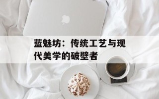 蓝魅坊：传统工艺与现代美学的破壁者