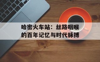 哈密火车站：丝路咽喉的百年记忆与时代脉搏