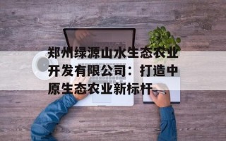 郑州绿源山水生态农业开发有限公司：打造中原生态农业新标杆