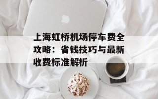 上海虹桥机场停车费全攻略：省钱技巧与最新收费标准解析