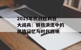 2015年抗战胜利日大阅兵：钢铁洪流中的民族记忆与时代回响