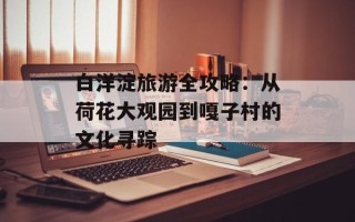 白洋淀旅游全攻略：从荷花大观园到嘎子村的文化寻踪