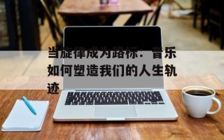 当旋律成为路标：音乐如何塑造我们的人生轨迹